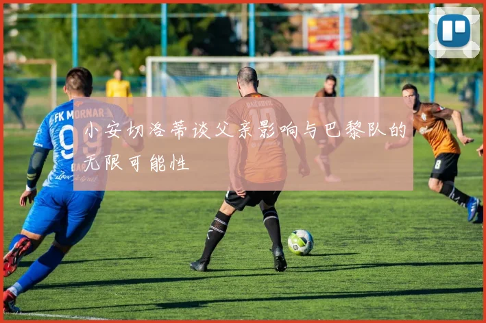 小安切洛蒂谈父亲影响与巴黎队的无限可能性