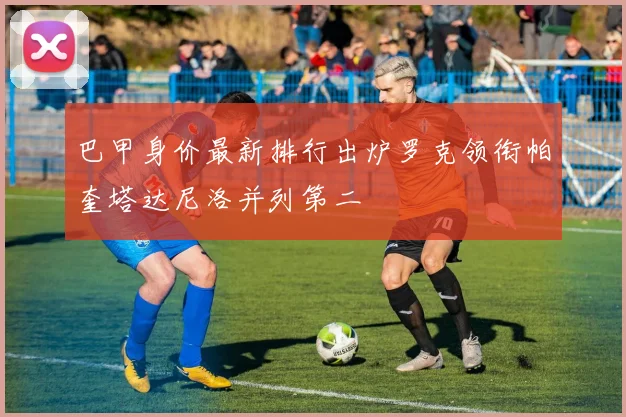 巴甲身价最新排行出炉罗克领衔帕奎塔达尼洛并列第二