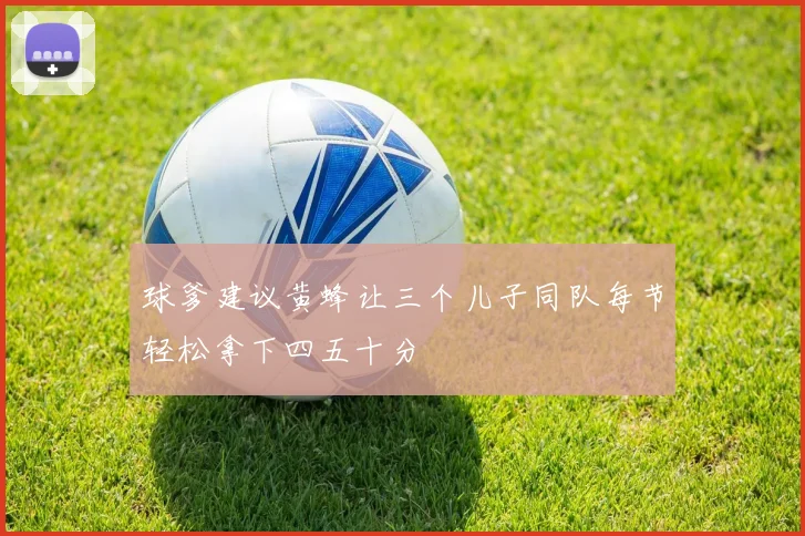 球爹建议黄蜂让三个儿子同队每节轻松拿下四五十分