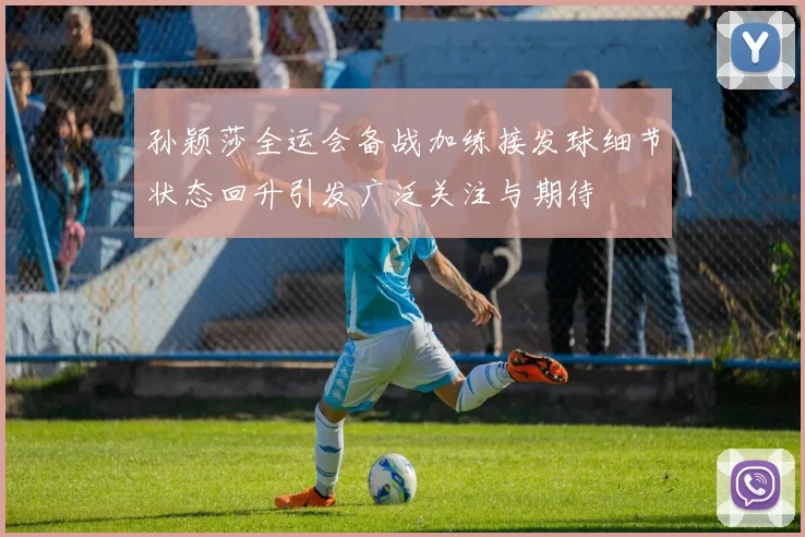 孙颖莎全运会备战加练接发球细节状态回升引发广泛关注与期待