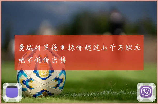 曼城对罗德里标价超过七千万欧元绝不低价出售