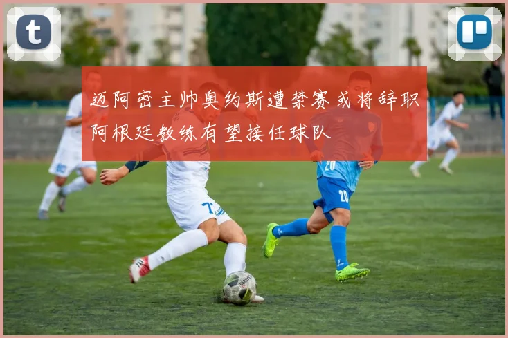 迈阿密主帅奥约斯遭禁赛或将辞职阿根廷教练有望接任球队